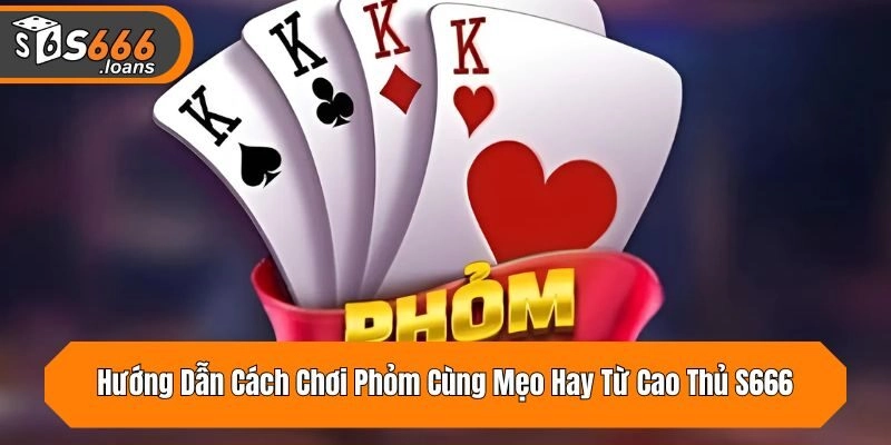 Hướng Dẫn Cách Chơi Phỏm Cùng Mẹo Hay Từ Cao Thủ S666